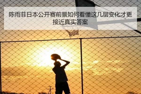 陈雨菲日本公开赛前景如何看懂这几层变化才更接近真实答案